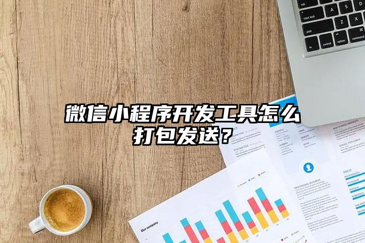 微信小程序开发工具怎么打包发送？