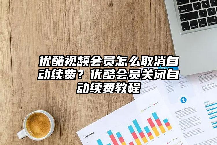 优酷视频会员怎么取消自动续费？优酷会员关闭自动续费教程