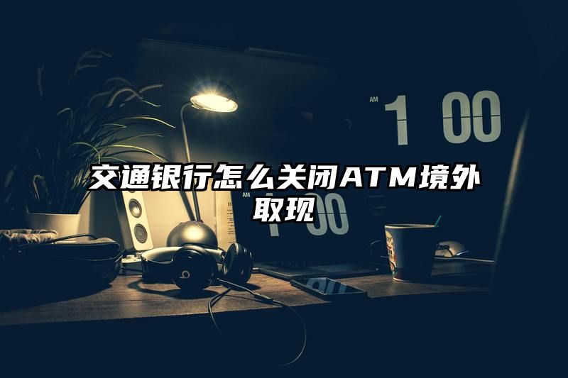 交通银行怎么关闭ATM境外取现