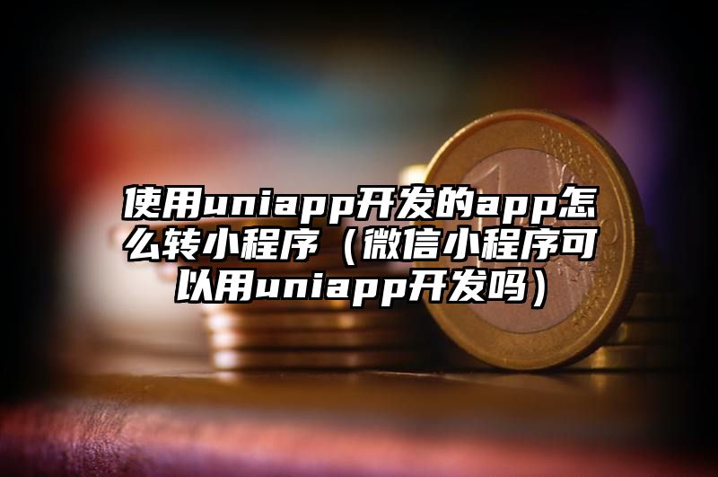 使用uniapp开发的app怎么转小程序（微信小程序可以用uniapp开发吗）