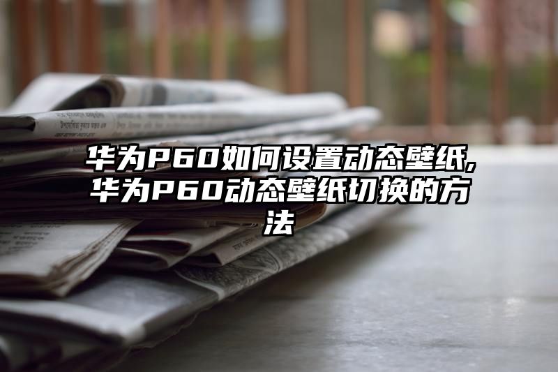 华为P60如何设置动态壁纸,华为P60动态壁纸切换的方法