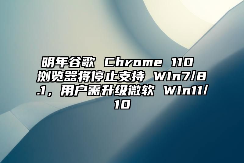 明年谷歌 Chrome 110 浏览器将停止支持 Win7/8.1，用户需升级微软 Win11/10