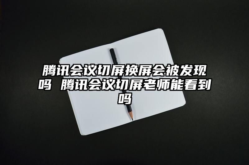 腾讯会议切屏换屏会被发现吗 腾讯会议切屏老师能看到吗