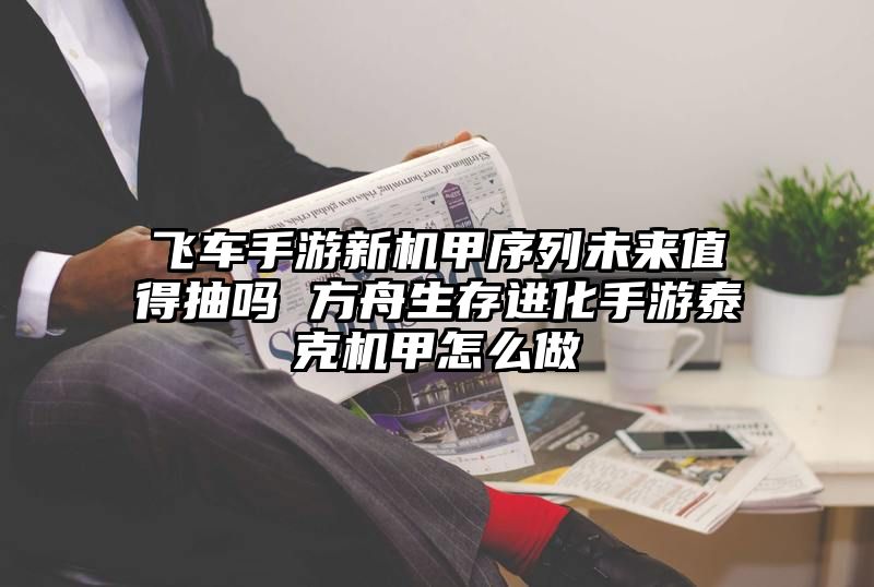 飞车手游新机甲序列未来值得抽吗 方舟生存进化手游泰克机甲怎么做