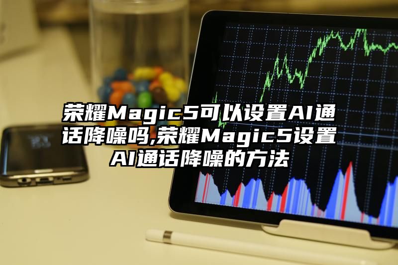 荣耀Magic5可以设置AI通话降噪吗,荣耀Magic5设置AI通话降噪的方法