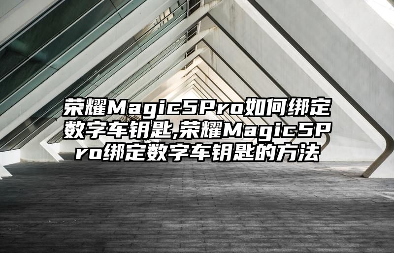 荣耀Magic5Pro如何绑定数字车钥匙,荣耀Magic5Pro绑定数字车钥匙的方法