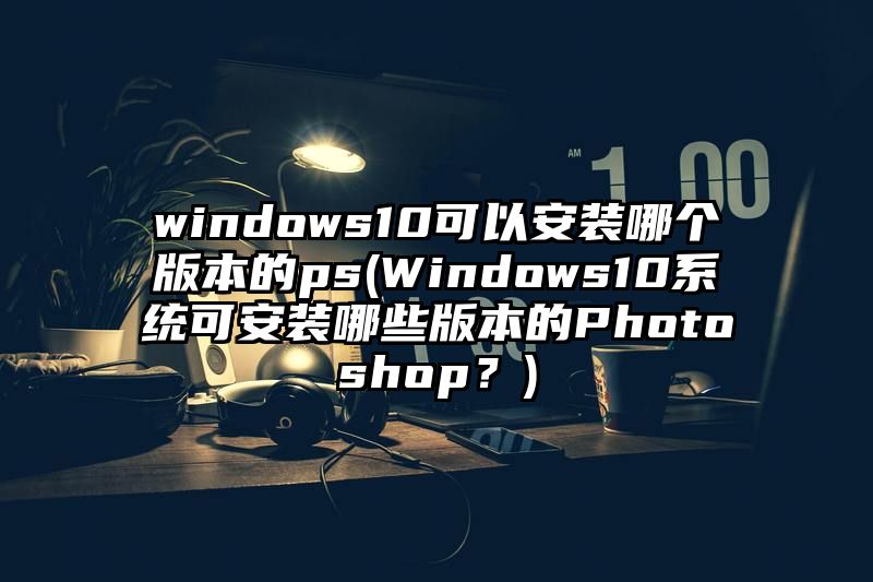 windows10可以安装哪个版本的ps