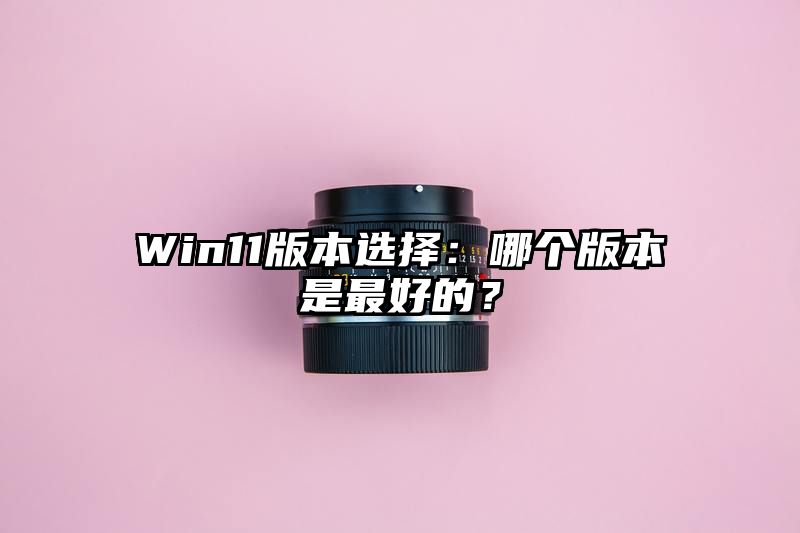 Win11版本选择：哪个版本是最好的？