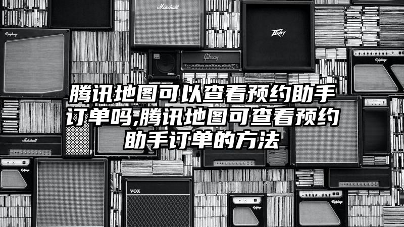 腾讯地图可以查看预约助手订单吗,腾讯地图可查看预约助手订单的方法