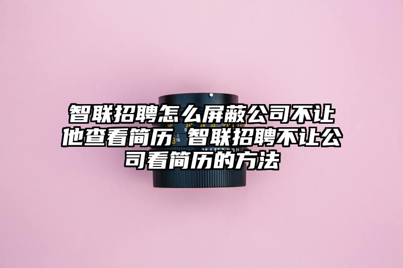 智联招聘怎么屏蔽公司不让他查看简历 智联招聘不让公司看简历的方法