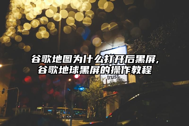 谷歌地图为什么打开后黑屏,谷歌地球黑屏的操作教程