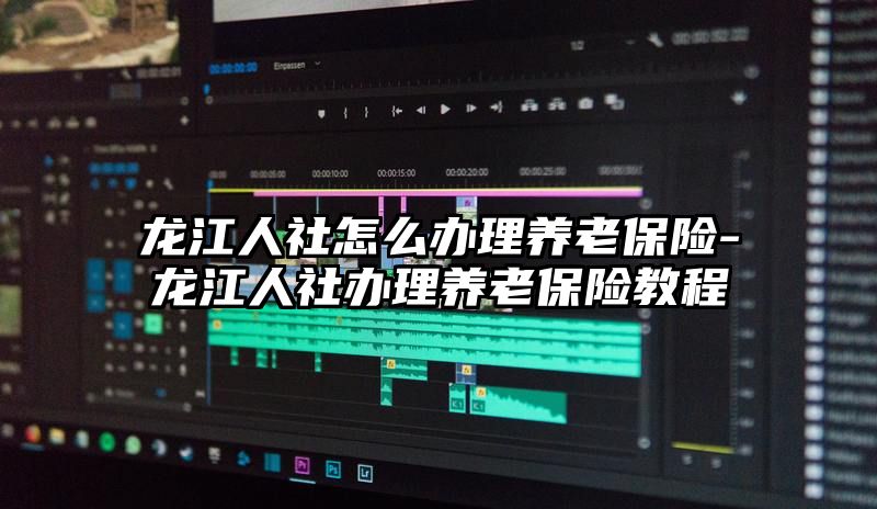 龙江人社怎么办理养老保险-龙江人社办理养老保险教程