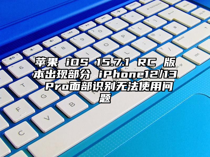 苹果 iOS 15.7.1 RC 版本出现部分 iPhone12/13 Pro面部识别无法使用问题