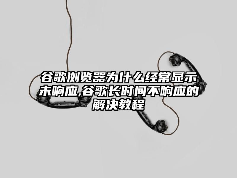 谷歌浏览器为什么经常显示未响应,谷歌长时间不响应的解决教程