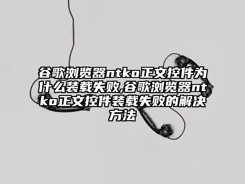 谷歌浏览器ntko正文控件为什么装载失败,谷歌浏览器ntko正文控件装载失败的解决方法