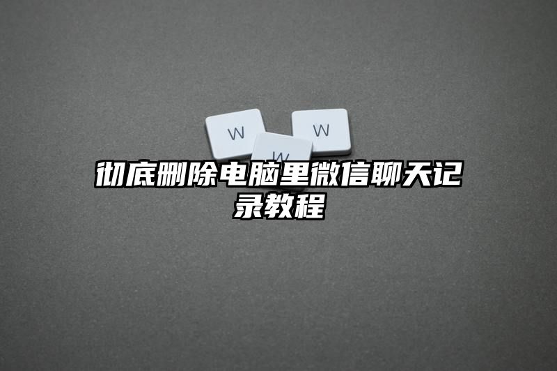 彻底删除电脑里微信聊天记录教程