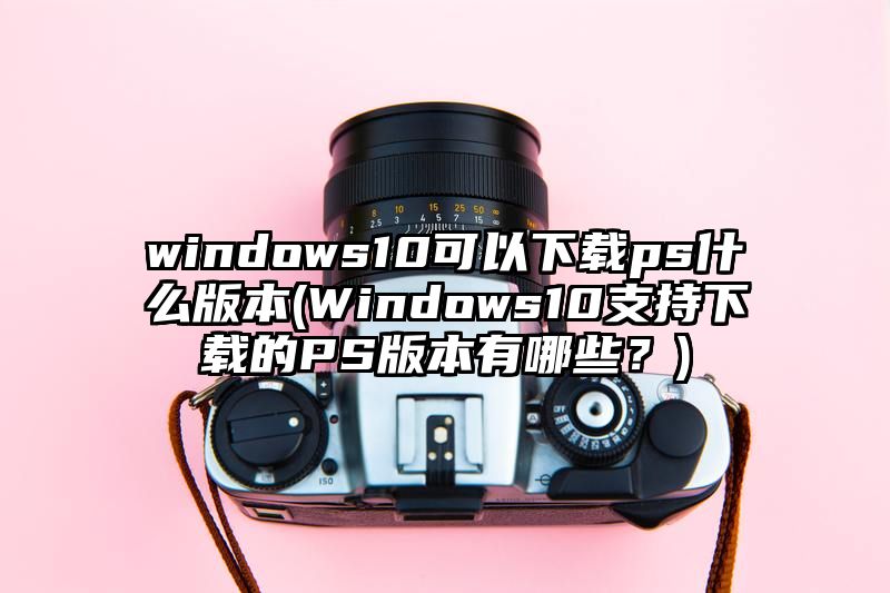 windows10可以下载ps什么版本
