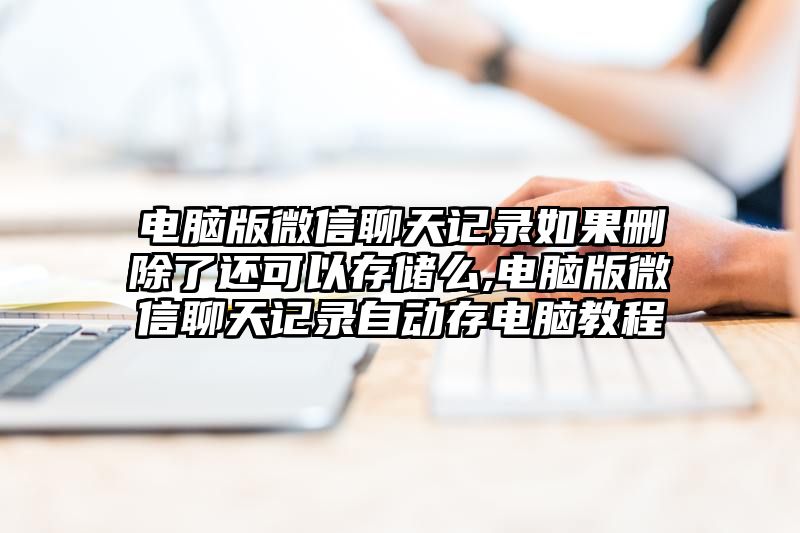 电脑版微信聊天记录如果删除了还可以存储么,电脑版微信聊天记录自动存电脑教程