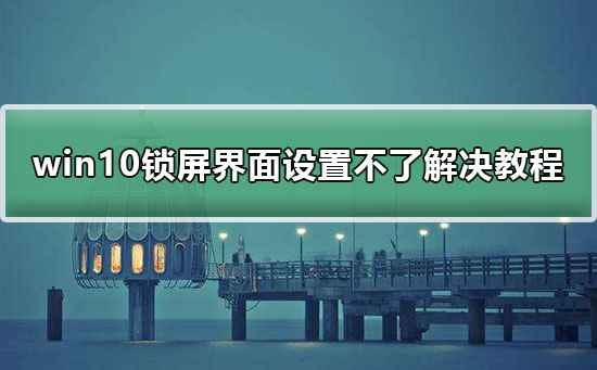 win10锁屏界面设置不了解决教程？来看看win10锁屏界面设置不了怎么解决？